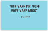 ”Viff vaff pip. Voff voff vaff MIRR”
– Muffin
